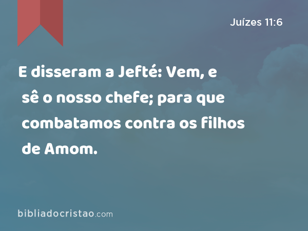 E disseram a Jefté: Vem, e sê o nosso chefe; para que combatamos contra os filhos de Amom. - Juízes 11:6