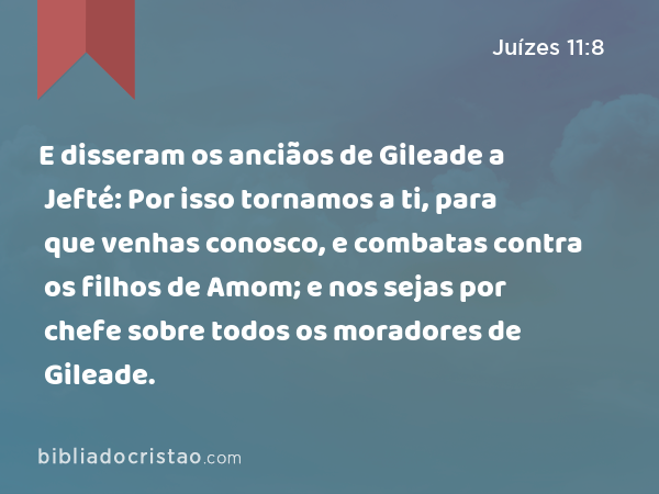 E disseram os anciãos de Gileade a Jefté: Por isso tornamos a ti, para que venhas conosco, e combatas contra os filhos de Amom; e nos sejas por chefe sobre todos os moradores de Gileade. - Juízes 11:8