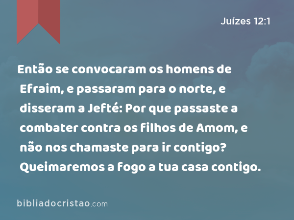 Então se convocaram os homens de Efraim, e passaram para o norte, e disseram a Jefté: Por que passaste a combater contra os filhos de Amom, e não nos chamaste para ir contigo? Queimaremos a fogo a tua casa contigo. - Juízes 12:1