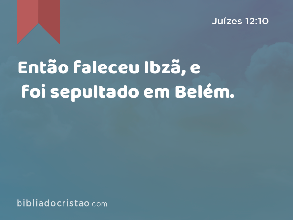 Então faleceu Ibzã, e foi sepultado em Belém. - Juízes 12:10