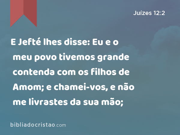 E Jefté lhes disse: Eu e o meu povo tivemos grande contenda com os filhos de Amom; e chamei-vos, e não me livrastes da sua mão; - Juízes 12:2