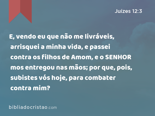 E, vendo eu que não me livráveis, arrisquei a minha vida, e passei contra os filhos de Amom, e o SENHOR mos entregou nas mãos; por que, pois, subistes vós hoje, para combater contra mim? - Juízes 12:3