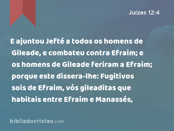 E ajuntou Jefté a todos os homens de Gileade, e combateu contra Efraim; e os homens de Gileade feriram a Efraim; porque este dissera-lhe: Fugitivos sois de Efraim, vós gileaditas que habitais entre Efraim e Manassés, - Juízes 12:4