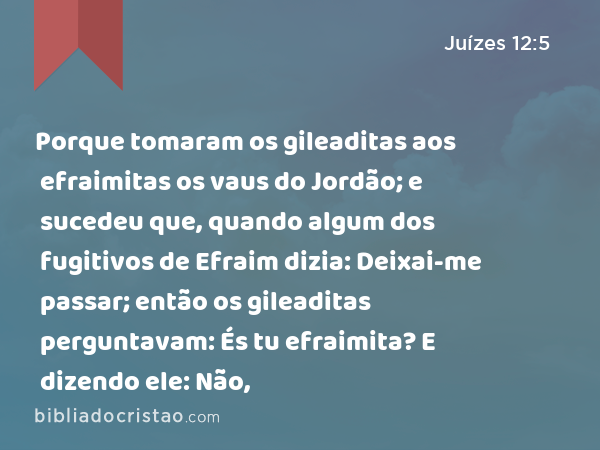 Porque tomaram os gileaditas aos efraimitas os vaus do Jordão; e sucedeu que, quando algum dos fugitivos de Efraim dizia: Deixai-me passar; então os gileaditas perguntavam: És tu efraimita? E dizendo ele: Não, - Juízes 12:5