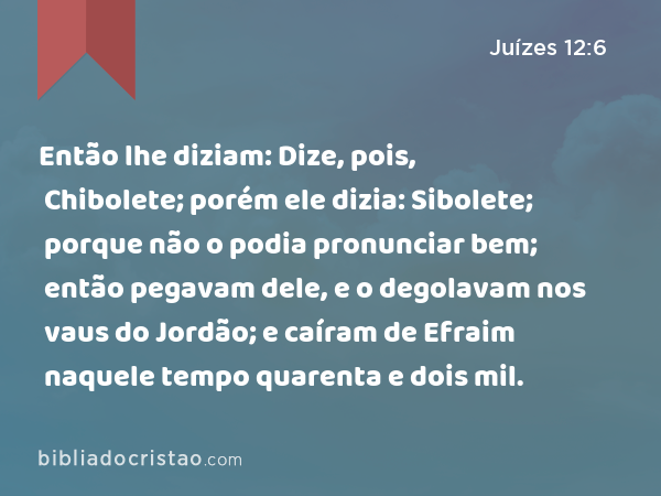 Então lhe diziam: Dize, pois, Chibolete; porém ele dizia: Sibolete; porque não o podia pronunciar bem; então pegavam dele, e o degolavam nos vaus do Jordão; e caíram de Efraim naquele tempo quarenta e dois mil. - Juízes 12:6