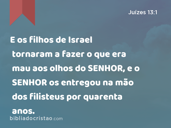 E os filhos de Israel tornaram a fazer o que era mau aos olhos do SENHOR, e o SENHOR os entregou na mão dos filisteus por quarenta anos. - Juízes 13:1