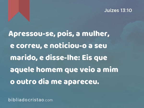 Apressou-se, pois, a mulher, e correu, e noticiou-o a seu marido, e disse-lhe: Eis que aquele homem que veio a mim o outro dia me apareceu. - Juízes 13:10