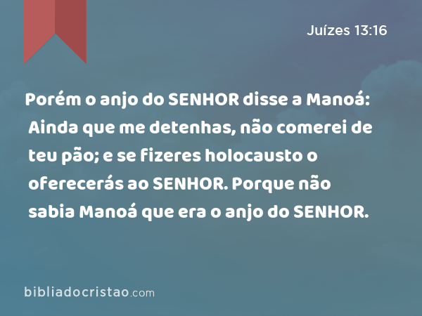 Porém o anjo do SENHOR disse a Manoá: Ainda que me detenhas, não comerei de teu pão; e se fizeres holocausto o oferecerás ao SENHOR. Porque não sabia Manoá que era o anjo do SENHOR. - Juízes 13:16