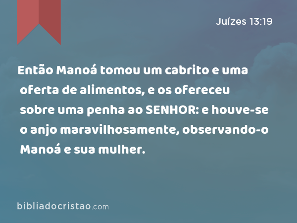 Então Manoá tomou um cabrito e uma oferta de alimentos, e os ofereceu sobre uma penha ao SENHOR: e houve-se o anjo maravilhosamente, observando-o Manoá e sua mulher. - Juízes 13:19