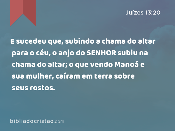 E sucedeu que, subindo a chama do altar para o céu, o anjo do SENHOR subiu na chama do altar; o que vendo Manoá e sua mulher, caíram em terra sobre seus rostos. - Juízes 13:20