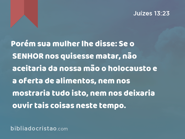 Porém sua mulher lhe disse: Se o SENHOR nos quisesse matar, não aceitaria da nossa mão o holocausto e a oferta de alimentos, nem nos mostraria tudo isto, nem nos deixaria ouvir tais coisas neste tempo. - Juízes 13:23