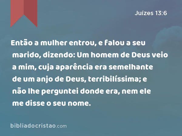 Então a mulher entrou, e falou a seu marido, dizendo: Um homem de Deus veio a mim, cuja aparência era semelhante de um anjo de Deus, terribilíssima; e não lhe perguntei donde era, nem ele me disse o seu nome. - Juízes 13:6