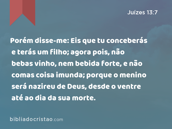 Porém disse-me: Eis que tu conceberás e terás um filho; agora pois, não bebas vinho, nem bebida forte, e não comas coisa imunda; porque o menino será nazireu de Deus, desde o ventre até ao dia da sua morte. - Juízes 13:7