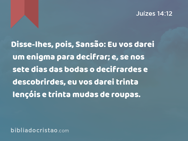 Disse-lhes, pois, Sansão: Eu vos darei um enigma para decifrar; e, se nos sete dias das bodas o decifrardes e descobrirdes, eu vos darei trinta lençóis e trinta mudas de roupas. - Juízes 14:12