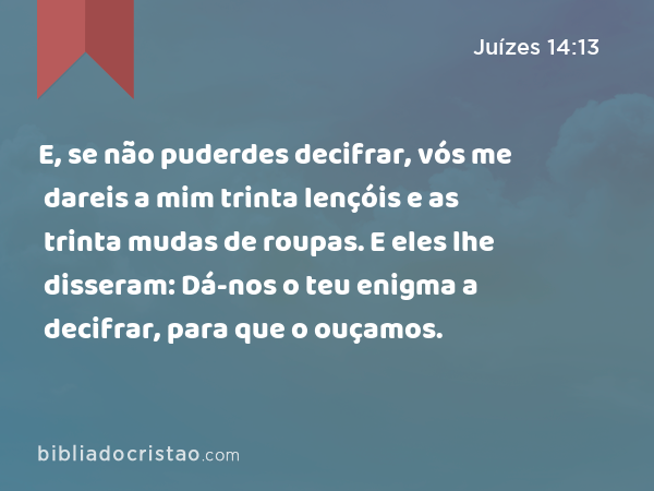 E, se não puderdes decifrar, vós me dareis a mim trinta lençóis e as trinta mudas de roupas. E eles lhe disseram: Dá-nos o teu enigma a decifrar, para que o ouçamos. - Juízes 14:13