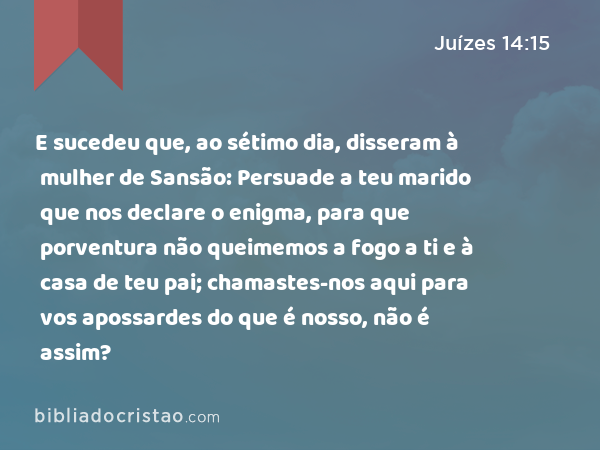 E sucedeu que, ao sétimo dia, disseram à mulher de Sansão: Persuade a teu marido que nos declare o enigma, para que porventura não queimemos a fogo a ti e à casa de teu pai; chamastes-nos aqui para vos apossardes do que é nosso, não é assim? - Juízes 14:15