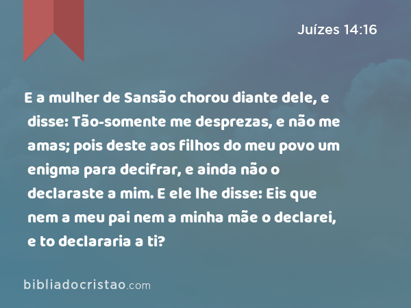 E a mulher de Sansão chorou diante dele, e disse: Tão-somente me desprezas, e não me amas; pois deste aos filhos do meu povo um enigma para decifrar, e ainda não o declaraste a mim. E ele lhe disse: Eis que nem a meu pai nem a minha mãe o declarei, e to declararia a ti? - Juízes 14:16