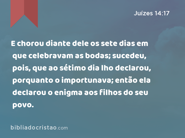 E chorou diante dele os sete dias em que celebravam as bodas; sucedeu, pois, que ao sétimo dia lho declarou, porquanto o importunava; então ela declarou o enigma aos filhos do seu povo. - Juízes 14:17