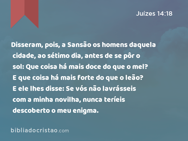 Disseram, pois, a Sansão os homens daquela cidade, ao sétimo dia, antes de se pôr o sol: Que coisa há mais doce do que o mel? E que coisa há mais forte do que o leão? E ele lhes disse: Se vós não lavrásseis com a minha novilha, nunca teríeis descoberto o meu enigma. - Juízes 14:18