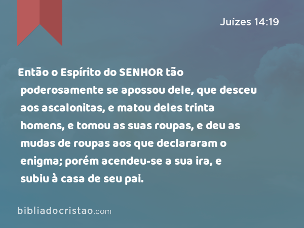 Então o Espírito do SENHOR tão poderosamente se apossou dele, que desceu aos ascalonitas, e matou deles trinta homens, e tomou as suas roupas, e deu as mudas de roupas aos que declararam o enigma; porém acendeu-se a sua ira, e subiu à casa de seu pai. - Juízes 14:19