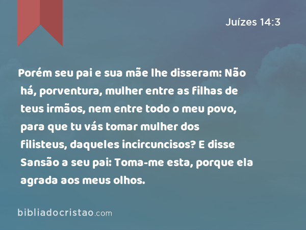 Porém seu pai e sua mãe lhe disseram: Não há, porventura, mulher entre as filhas de teus irmãos, nem entre todo o meu povo, para que tu vás tomar mulher dos filisteus, daqueles incircuncisos? E disse Sansão a seu pai: Toma-me esta, porque ela agrada aos meus olhos. - Juízes 14:3