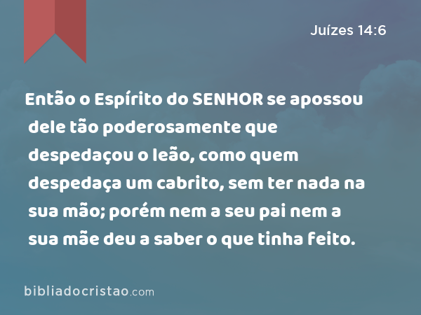 Então o Espírito do SENHOR se apossou dele tão poderosamente que despedaçou o leão, como quem despedaça um cabrito, sem ter nada na sua mão; porém nem a seu pai nem a sua mãe deu a saber o que tinha feito. - Juízes 14:6