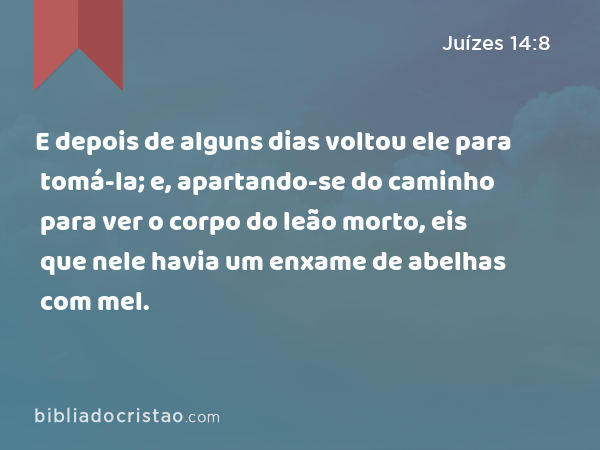 E depois de alguns dias voltou ele para tomá-la; e, apartando-se do caminho para ver o corpo do leão morto, eis que nele havia um enxame de abelhas com mel. - Juízes 14:8