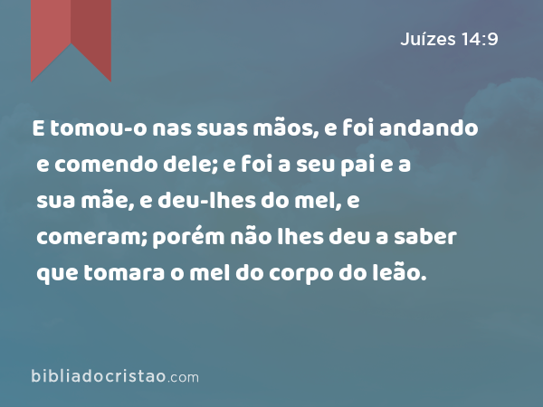 E tomou-o nas suas mãos, e foi andando e comendo dele; e foi a seu pai e a sua mãe, e deu-lhes do mel, e comeram; porém não lhes deu a saber que tomara o mel do corpo do leão. - Juízes 14:9