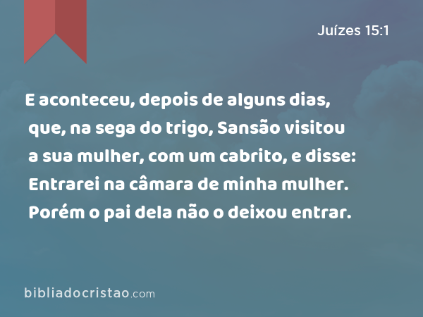 E aconteceu, depois de alguns dias, que, na sega do trigo, Sansão visitou a sua mulher, com um cabrito, e disse: Entrarei na câmara de minha mulher. Porém o pai dela não o deixou entrar. - Juízes 15:1