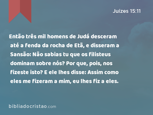 Então três mil homens de Judá desceram até a fenda da rocha de Etã, e disseram a Sansão: Não sabias tu que os filisteus dominam sobre nós? Por que, pois, nos fizeste isto? E ele lhes disse: Assim como eles me fizeram a mim, eu lhes fiz a eles. - Juízes 15:11