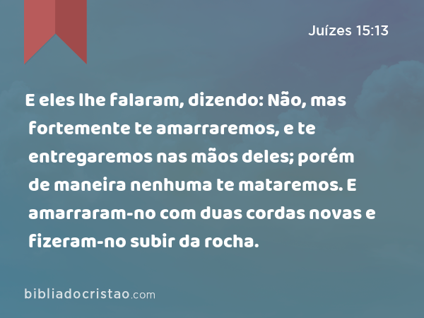 E eles lhe falaram, dizendo: Não, mas fortemente te amarraremos, e te entregaremos nas mãos deles; porém de maneira nenhuma te mataremos. E amarraram-no com duas cordas novas e fizeram-no subir da rocha. - Juízes 15:13