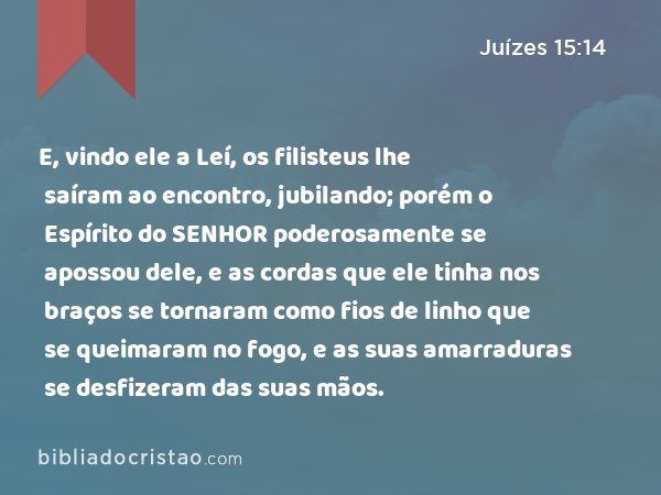 E, vindo ele a Leí, os filisteus lhe saíram ao encontro, jubilando; porém o Espírito do SENHOR poderosamente se apossou dele, e as cordas que ele tinha nos braços se tornaram como fios de linho que se queimaram no fogo, e as suas amarraduras se desfizeram das suas mãos. - Juízes 15:14