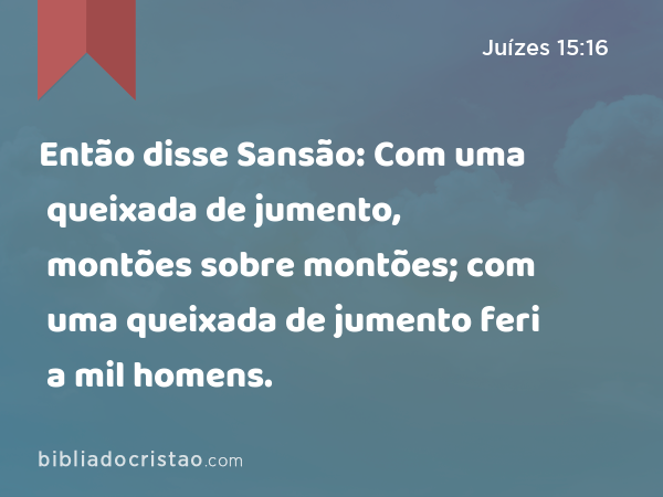 Então disse Sansão: Com uma queixada de jumento, montões sobre montões; com uma queixada de jumento feri a mil homens. - Juízes 15:16