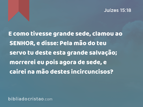 E como tivesse grande sede, clamou ao SENHOR, e disse: Pela mão do teu servo tu deste esta grande salvação; morrerei eu pois agora de sede, e cairei na mão destes incircuncisos? - Juízes 15:18