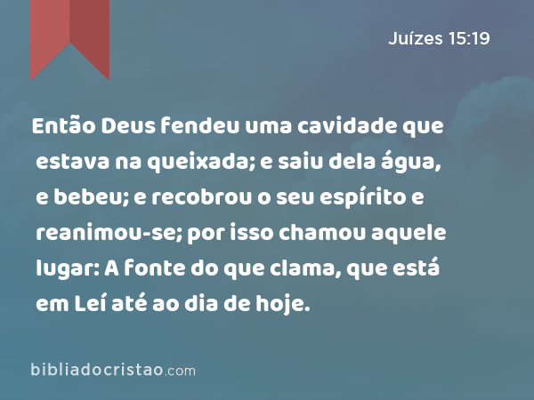 Então Deus fendeu uma cavidade que estava na queixada; e saiu dela água, e bebeu; e recobrou o seu espírito e reanimou-se; por isso chamou aquele lugar: A fonte do que clama, que está em Leí até ao dia de hoje. - Juízes 15:19