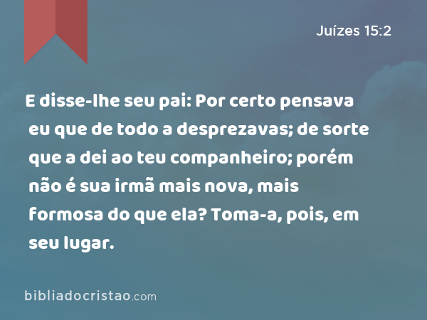 E disse-lhe seu pai: Por certo pensava eu que de todo a desprezavas; de sorte que a dei ao teu companheiro; porém não é sua irmã mais nova, mais formosa do que ela? Toma-a, pois, em seu lugar. - Juízes 15:2