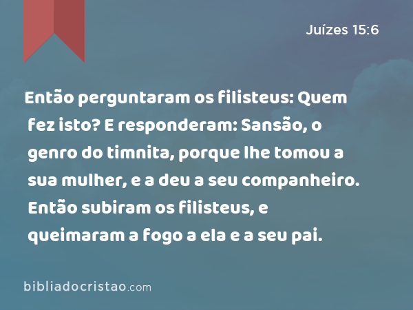 Então perguntaram os filisteus: Quem fez isto? E responderam: Sansão, o genro do timnita, porque lhe tomou a sua mulher, e a deu a seu companheiro. Então subiram os filisteus, e queimaram a fogo a ela e a seu pai. - Juízes 15:6