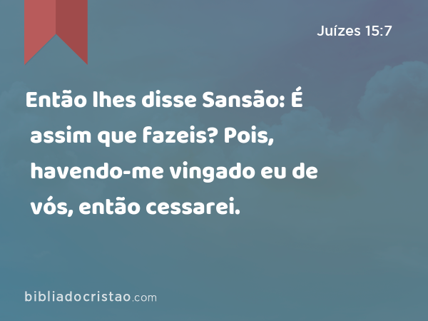 Então lhes disse Sansão: É assim que fazeis? Pois, havendo-me vingado eu de vós, então cessarei. - Juízes 15:7