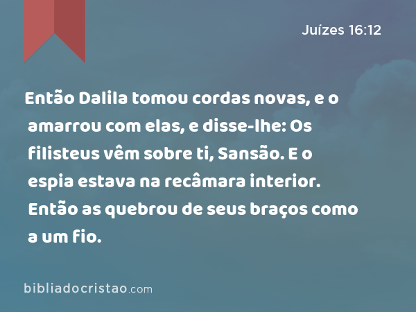 Então Dalila tomou cordas novas, e o amarrou com elas, e disse-lhe: Os filisteus vêm sobre ti, Sansão. E o espia estava na recâmara interior. Então as quebrou de seus braços como a um fio. - Juízes 16:12