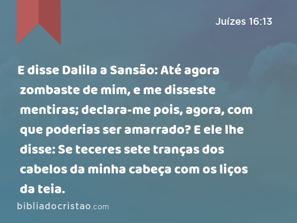 E disse Dalila a Sansão: Até agora zombaste de mim, e me disseste mentiras; declara-me pois, agora, com que poderias ser amarrado? E ele lhe disse: Se teceres sete tranças dos cabelos da minha cabeça com os liços da teia. - Juízes 16:13