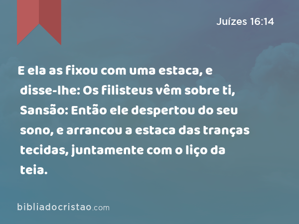 E ela as fixou com uma estaca, e disse-lhe: Os filisteus vêm sobre ti, Sansão: Então ele despertou do seu sono, e arrancou a estaca das tranças tecidas, juntamente com o liço da teia. - Juízes 16:14