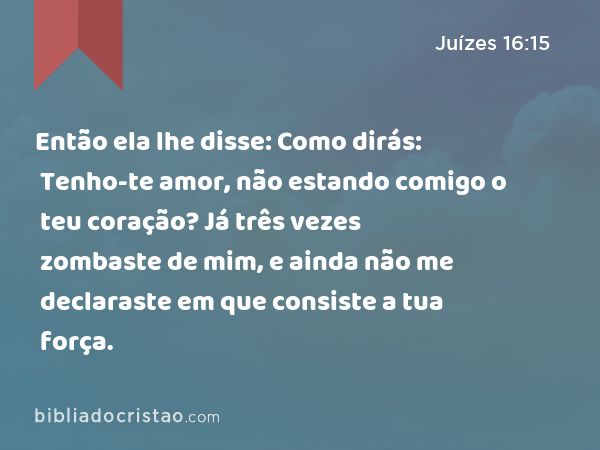 Então ela lhe disse: Como dirás: Tenho-te amor, não estando comigo o teu coração? Já três vezes zombaste de mim, e ainda não me declaraste em que consiste a tua força. - Juízes 16:15