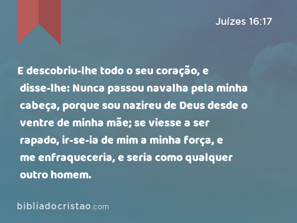 E descobriu-lhe todo o seu coração, e disse-lhe: Nunca passou navalha pela minha cabeça, porque sou nazireu de Deus desde o ventre de minha mãe; se viesse a ser rapado, ir-se-ia de mim a minha força, e me enfraqueceria, e seria como qualquer outro homem. - Juízes 16:17