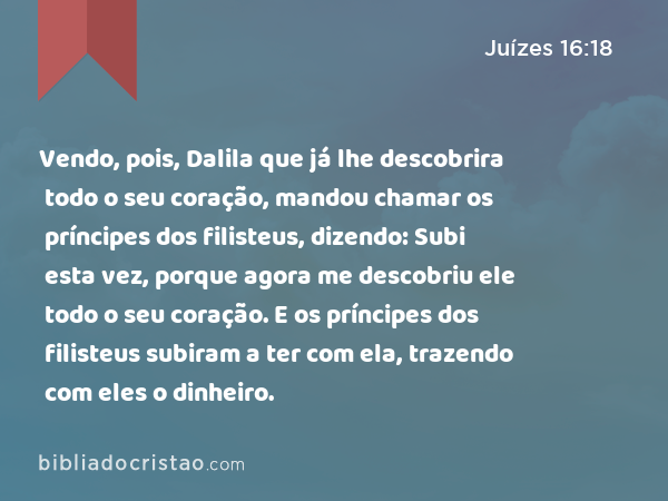 Vendo, pois, Dalila que já lhe descobrira todo o seu coração, mandou chamar os príncipes dos filisteus, dizendo: Subi esta vez, porque agora me descobriu ele todo o seu coração. E os príncipes dos filisteus subiram a ter com ela, trazendo com eles o dinheiro. - Juízes 16:18