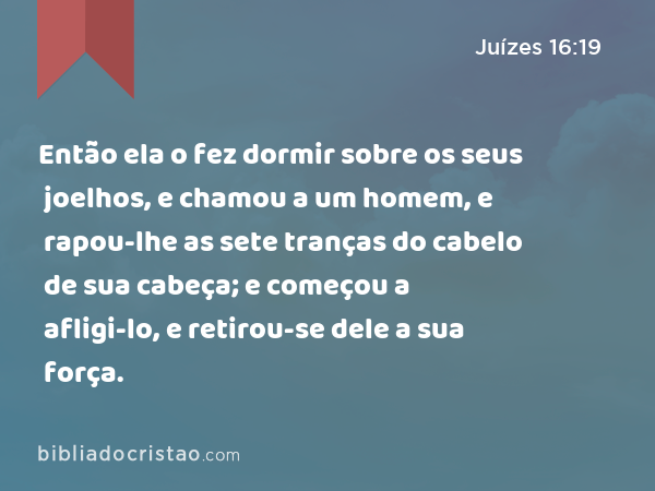 Então ela o fez dormir sobre os seus joelhos, e chamou a um homem, e rapou-lhe as sete tranças do cabelo de sua cabeça; e começou a afligi-lo, e retirou-se dele a sua força. - Juízes 16:19