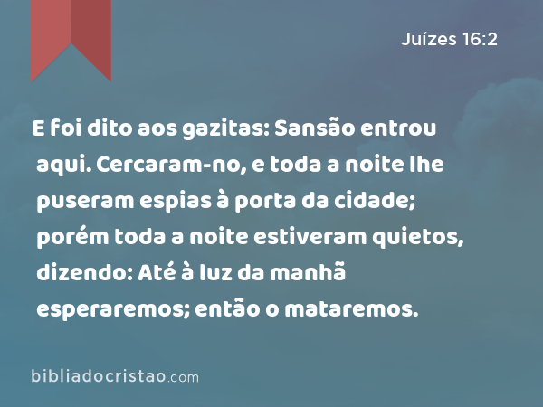 E foi dito aos gazitas: Sansão entrou aqui. Cercaram-no, e toda a noite lhe puseram espias à porta da cidade; porém toda a noite estiveram quietos, dizendo: Até à luz da manhã esperaremos; então o mataremos. - Juízes 16:2