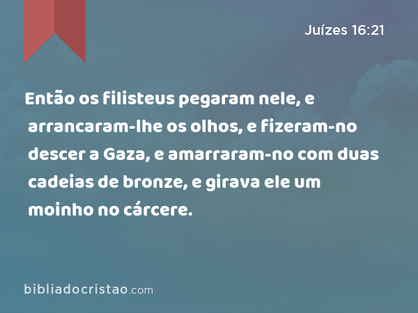 Então os filisteus pegaram nele, e arrancaram-lhe os olhos, e fizeram-no descer a Gaza, e amarraram-no com duas cadeias de bronze, e girava ele um moinho no cárcere. - Juízes 16:21