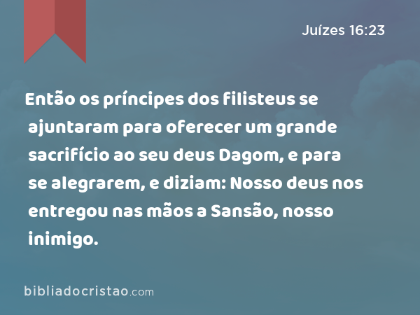 Então os príncipes dos filisteus se ajuntaram para oferecer um grande sacrifício ao seu deus Dagom, e para se alegrarem, e diziam: Nosso deus nos entregou nas mãos a Sansão, nosso inimigo. - Juízes 16:23