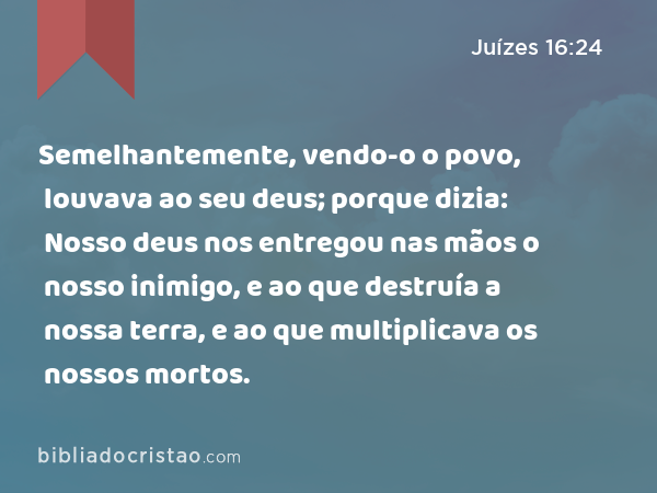 Semelhantemente, vendo-o o povo, louvava ao seu deus; porque dizia: Nosso deus nos entregou nas mãos o nosso inimigo, e ao que destruía a nossa terra, e ao que multiplicava os nossos mortos. - Juízes 16:24