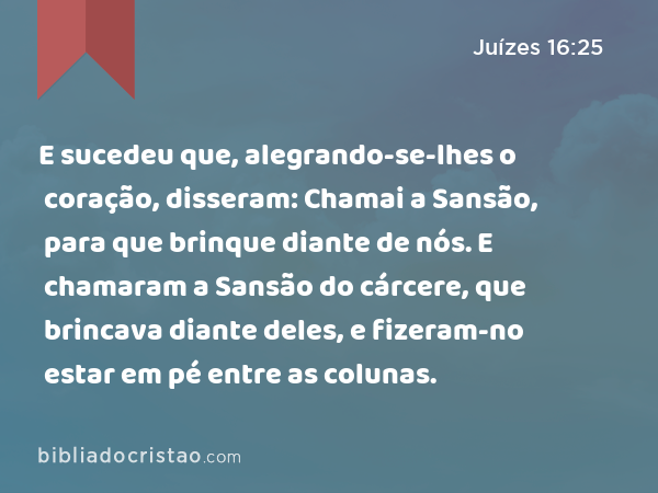 E sucedeu que, alegrando-se-lhes o coração, disseram: Chamai a Sansão, para que brinque diante de nós. E chamaram a Sansão do cárcere, que brincava diante deles, e fizeram-no estar em pé entre as colunas. - Juízes 16:25